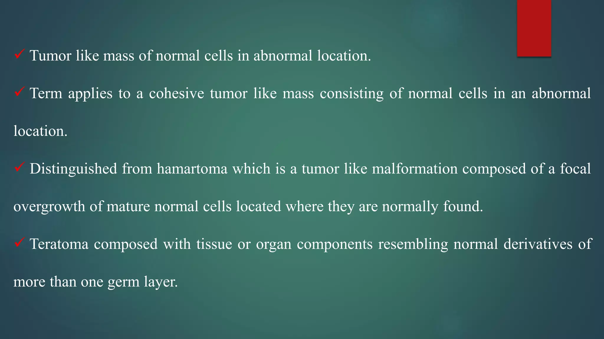  Tumor like mass of normal cells in abnormal location.
 Term applies to a cohesive tumor like mass consisting of normal cells in an abnormal
location.
 Distinguished from hamartoma which is a tumor like malformation composed of a focal
overgrowth of mature normal cells located where they are normally found.
 Teratoma composed with tissue or organ components resembling normal derivatives of
more than one germ layer.
 