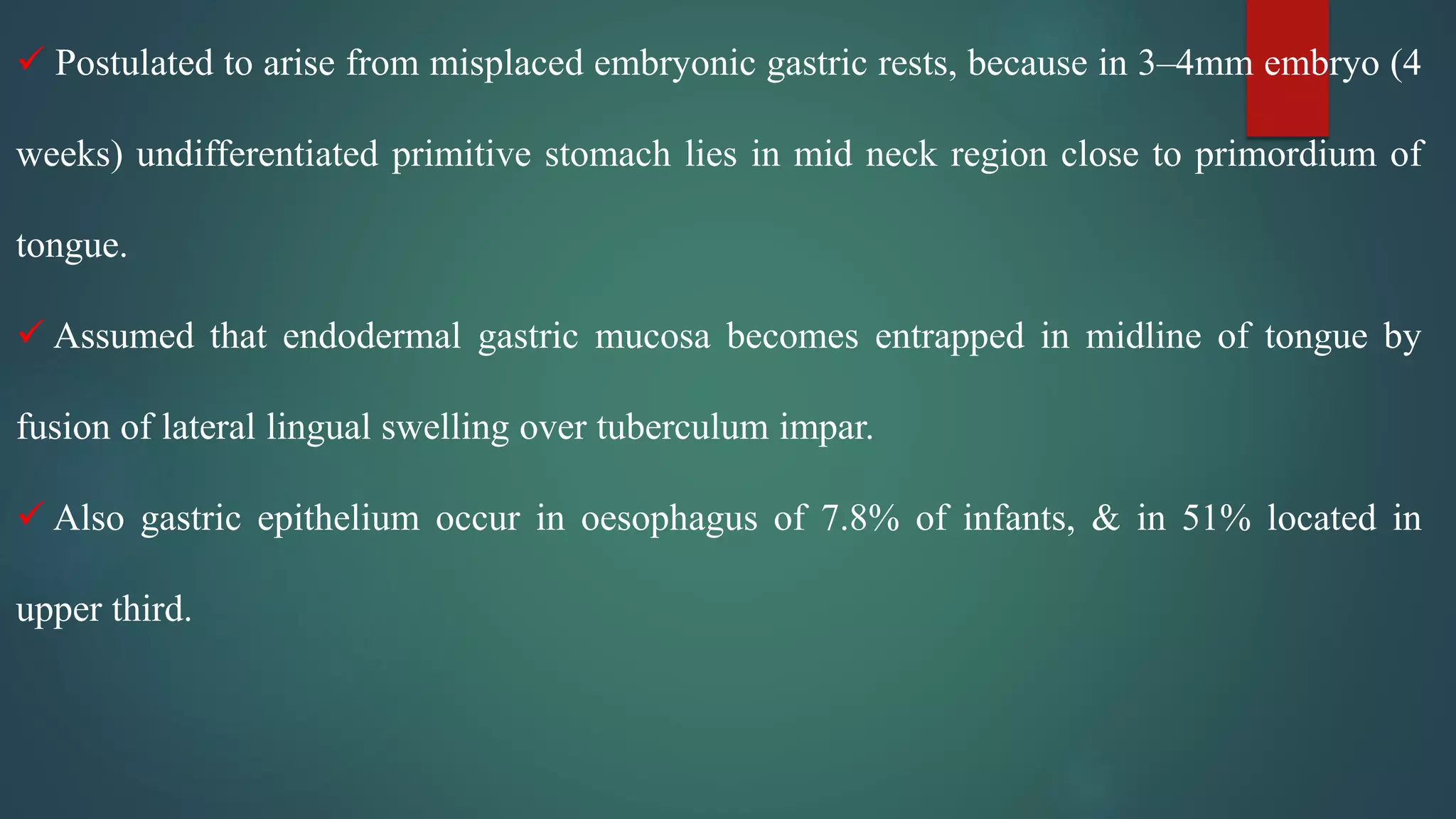  Postulated to arise from misplaced embryonic gastric rests, because in 3–4mm embryo (4
weeks) undifferentiated primitive stomach lies in mid neck region close to primordium of
tongue.
 Assumed that endodermal gastric mucosa becomes entrapped in midline of tongue by
fusion of lateral lingual swelling over tuberculum impar.
 Also gastric epithelium occur in oesophagus of 7.8% of infants, & in 51% located in
upper third.
 