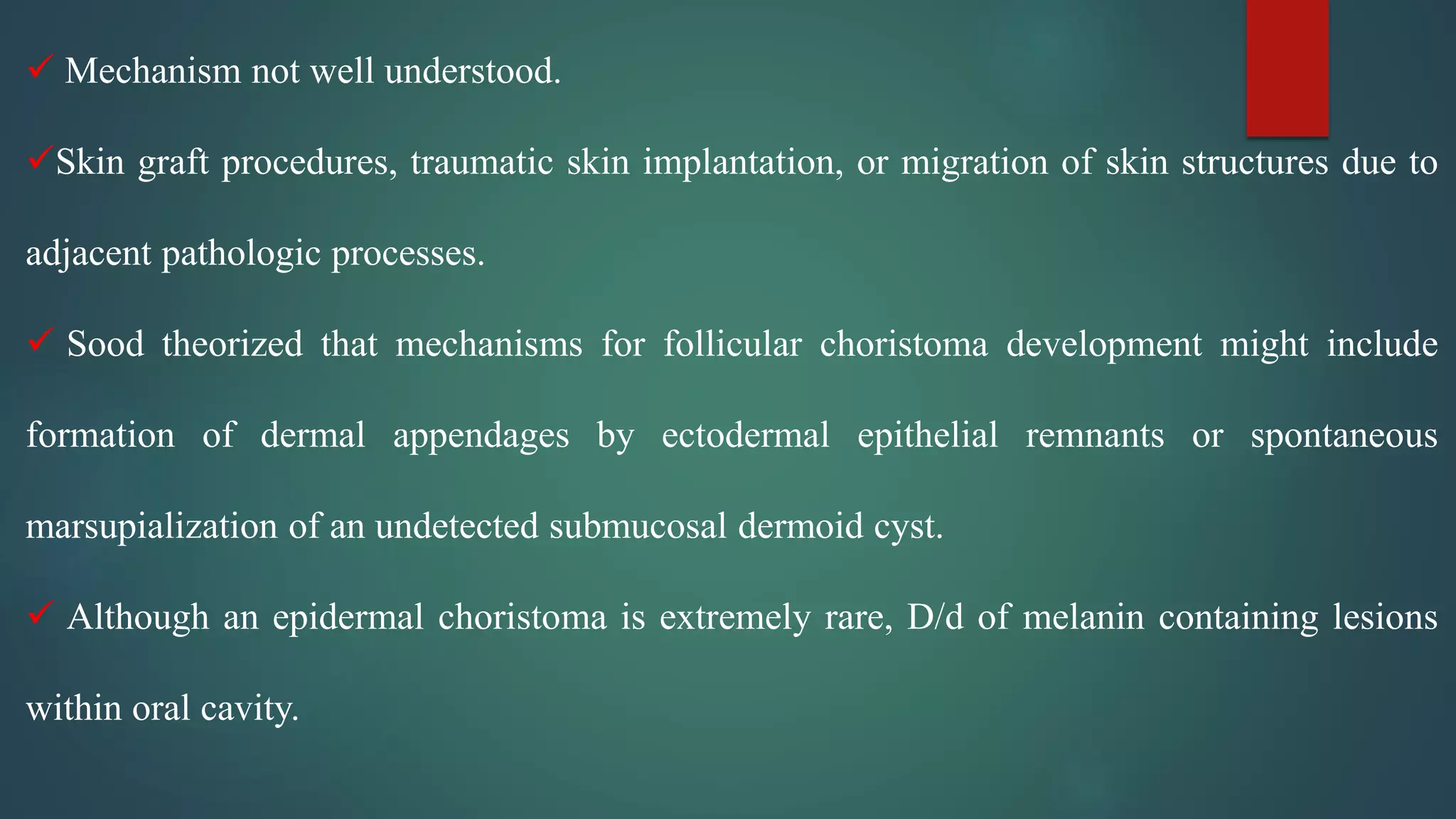  Mechanism not well understood.
Skin graft procedures, traumatic skin implantation, or migration of skin structures due to
adjacent pathologic processes.
 Sood theorized that mechanisms for follicular choristoma development might include
formation of dermal appendages by ectodermal epithelial remnants or spontaneous
marsupialization of an undetected submucosal dermoid cyst.
 Although an epidermal choristoma is extremely rare, D/d of melanin containing lesions
within oral cavity.
 