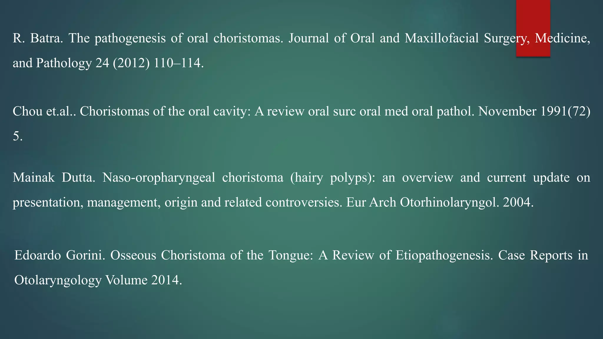 R. Batra. The pathogenesis of oral choristomas. Journal of Oral and Maxillofacial Surgery, Medicine,
and Pathology 24 (2012) 110–114.
Chou et.al.. Choristomas of the oral cavity: A review oral surc oral med oral pathol. November 1991(72)
5.
Mainak Dutta. Naso-oropharyngeal choristoma (hairy polyps): an overview and current update on
presentation, management, origin and related controversies. Eur Arch Otorhinolaryngol. 2004.
Edoardo Gorini. Osseous Choristoma of the Tongue: A Review of Etiopathogenesis. Case Reports in
Otolaryngology Volume 2014.
 