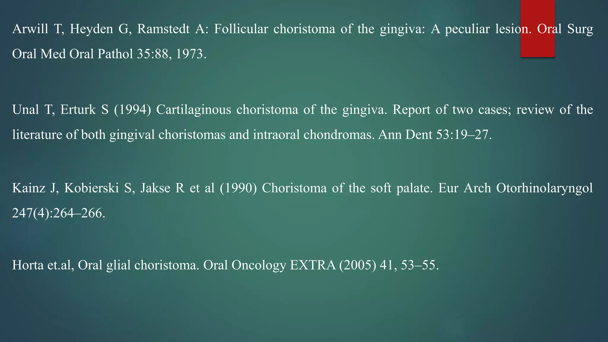 Arwill T, Heyden G, Ramstedt A: Follicular choristoma of the gingiva: A peculiar lesion. Oral Surg
Oral Med Oral Pathol 35:88, 1973.
Unal T, Erturk S (1994) Cartilaginous choristoma of the gingiva. Report of two cases; review of the
literature of both gingival choristomas and intraoral chondromas. Ann Dent 53:19–27.
Kainz J, Kobierski S, Jakse R et al (1990) Choristoma of the soft palate. Eur Arch Otorhinolaryngol
247(4):264–266.
Horta et.al, Oral glial choristoma. Oral Oncology EXTRA (2005) 41, 53–55.
 
