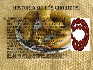 HISTORIA DE LOS CHORIZOS. El embutido se remonta a los albores de la cocina. Poco tiempo después de que el primer pernil se le cayó a un cavernícola al fuego —porque, ¿qué es un milenio o dos, de 1.9 millones de años desde que apareció el  Homo erectus  —, este descubrió que podía guardar agua en pieles y meter trocitos de carne y hojas, etc., en una tripa o en el estómago del animal y cocinarlo al fuego, mejorando su sabor. Esto sucedió, piensan los arqueólogos, mucho antes de que el hombre aprendiera a hacer cacharros de barro cocido.  