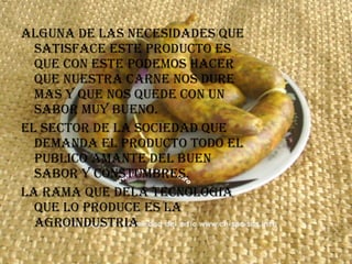 ALGUNA DE LAS NECESIDADES QUE SATISFACE ESTE PRODUCTO ES QUE CON ESTE PODEMOS HACER QUE NUESTRA CARNE NOS DURE MAS Y QUE NOS QUEDE CON UN SABOR MUY BUENO. EL SECTOR DE LA SOCIEDAD QUE DEMANDA EL PRODUCTO TODO EL PUBLICO AMANTE DEL BUEN SABOR Y CONSTUMBRES. LA RAMA QUE DELA TECNOLOGIA QUE LO PRODUCE ES LA AGROINDUSTRIA 