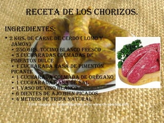 Receta de los chorizos. Ingredientes: •  2 kgs. de carne de cerdo ( lomo y jamón) • 250 grs. tocino blanco fresco • 3 cucharadas colmadas de pimentón dulce • 1 cucharada rasa de pimentón picante • 1 cucharada colmada de orégano • 1 cucharada rasa de sal • 1 vaso de vino blanco • 6 dientes de ajo bien picados • 4 metros de tripa natural  