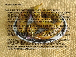 Preparación: Para hacer los chorizos es indispensable disponer de una máquina que nos hace la labor de picar y luego rellenar los mismos. Esta pertenece a mis suegros desde hace muchísimos años. Seguro que ahora las hay más modernas, pero esta todavía funciona perfectamente. En primer lugar, picamos la carne y el tocino con la máquina. Yo la he pasado dos veces pues me parecía que quedaba muy grande. El tocino lo he picado luego manualmente para que quedasen los trocitos lo más pequeños posible. Una vez tengamos la carne lista, le añadimos los ingredientes; sal, orégano, ajo bien picadito, pimentón dulce y picante y el vino blanco. Amasamos bien para que se reparta todo uniformemente. 