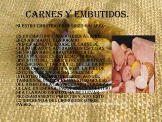 Carnes y embutidos. NUESTRO EMBUTIDO ES CHORIZO GALLEGO: Es un embutido curado (bien al aire, bien ahumado), elaborado principalmente a base de carne de cerdo picada y adobado con especias, siendo la más característica el pimentón, que es el elemento más distintivo del chorizo frente a otras salchichas, y también el que le da su color característico rojo. La piel de este tipo de salchicha suele ser intestino delgado de cerdo, aunque también se utiliza el intestino grueso del mismo para la variedad de chorizo cular. En España, para que un embutido sea llamado chorizo, ha de llevar necesariamente pimentón y ajo; esto lo diferencia del chorizo de otros países.  