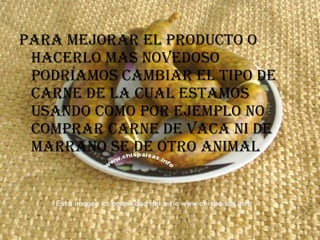 Para mejorar el producto o hacerlo mas novedoso podríamos cambiar el tipo de carne de la cual estamos usando como por ejemplo no comprar carne de vaca ni de marrano se de otro animal   