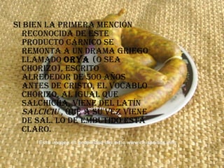 Si bien la primera mención reconocida de este producto cárnico se remonta a un drama griego llamado  Orya  (o sea chorizo), escrito alrededor de 500 años antes de Cristo, el vocablo chorizo, al igual que salchicha, viene del latín  salciciu  , que a su vez viene de sal. Lo de embutido está claro.  