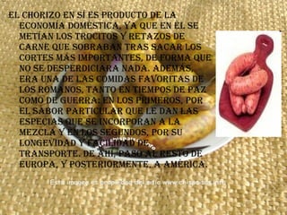 El chorizo en sí es producto de la economía doméstica, ya que en él se metían los trocitos y retazos de carne que sobraban tras sacar los cortes más importantes, de forma que no se desperdiciara nada. Además, era una de las comidas favoritas de los romanos, tanto en tiempos de paz como de guerra: en los primeros, por el sabor particular que le dan las especias que se incorporan a la mezcla y en los segundos, por su longevidad y facilidad de transporte. De ahí, pasó al resto de Europa, y posteriormente, a América.  