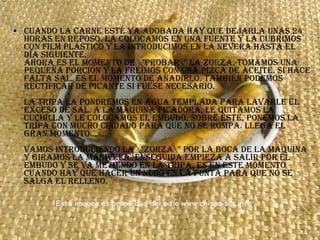 Cuando la carne esté ya adobada hay que dejarla unas 24 horas en reposo. La colocamos en una fuente y la cubrimos con film plástico y la introducimos en la nevera hasta el día siguiente. Ahora es el momento de \"probar\" la zorza. Tomamos una pequeña porción y la freímos con una pizca de aceite. Si hace falta sal, es el momento de añadirlo. También podemos rectificar de picante si fuese necesario. La tripa la pondremos en agua templada para lavarle el exceso de sal. A la máquina picadora, le quitamos la cuchilla y le colocamos el embudo. Sobre éste, ponemos la tripa con mucho cuidado para que no se rompa. Llega el gran momento....... Vamos introduciendo la \"zorza\" por la boca de la máquina y giramos la manivela. Enseguida empieza a salir por el embudo y se va metiendo en la tripa. Es en este momento cuando hay que hacer un nudo en la punta para que no se salga el relleno.  