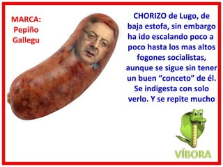 MARCA:      CHORIZO de Lugo, de
Pepiño    baja estofa, sin embargo
Gallegu   ha ido escalando poco a
          poco hasta los mas altos
             fogones socialistas,
          aunque se sigue sin tener
          un buen “conceto” de él.
            Se indigesta con solo
          verlo. Y se repite mucho
 