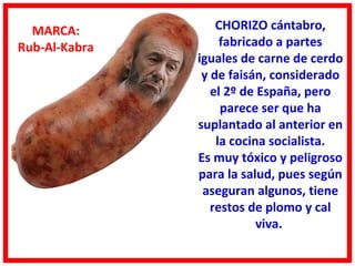 MARCA:           CHORIZO cántabro,
Rub-Al-Kabra        fabricado a partes
               iguales de carne de cerdo
                y de faisán, considerado
                  el 2º de España, pero
                    parece ser que ha
               suplantado al anterior en
                   la cocina socialista.
               Es muy tóxico y peligroso
               para la salud, pues según
                aseguran algunos, tiene
                  restos de plomo y cal
                           viva.
 