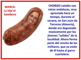 MARCA:       CHORIZO catalán con
La hija’el    raíces andaluzas, muy
bombero         apreciado hace un
                tiempo, durante el
             verano, en San Juan de
                Terreros (Almería),
              donde era degustado
               masivamente por los
             jóvenes “salidos” de la
             localidad. Ahora forma
             parte del rancho de los
             militares, que ya están
               de él hasta el gorro
                    cuartelero.
 