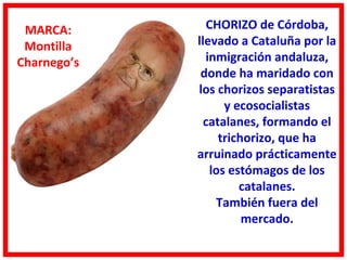 MARCA:         CHORIZO de Córdoba,
 Montilla    llevado a Cataluña por la
Charnego’s     inmigración andaluza,
              donde ha maridado con
             los chorizos separatistas
                   y ecosocialistas
               catalanes, formando el
                  trichorizo, que ha
             arruinado prácticamente
                los estómagos de los
                      catalanes.
                 También fuera del
                       mercado.
 