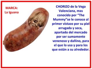 MARCA:        CHORIZO de la Vega
La Iguana        Valenciana, mas
                conocido por “The
             Mummy”se le conoce al
            primer vistazo por su piel
                 arrugada y seca,
             apartado del mercado
               por ser sumamente
            venenoso y dañino, para
             el que lo usa y para los
            que están a su alrededor.
 