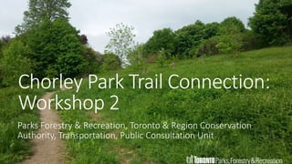 1
Chorley Park Trail Connection:
Workshop 2
Parks Forestry & Recreation, Toronto & Region Conservation
Authority, Transportation, Public Consultation Unit
 