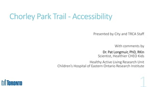Chorley Park Trail - Accessibility
Presented by City and TRCA Staff
With comments by
Dr. Pat Longmuir, PhD, RKin
Scientist, Healthier CHEO Kids
Healthy Active Living Research Unit
Children’s Hospital of Eastern Ontario Research Institute
 