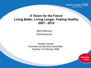Chorley Council Overview and Scrutiny Committee Tuesday 12 February 2008 Mark Wilkinson Chief Executive A Vision for the Future Living Better, Living Longer, Feeling Healthy 2007 - 2012 