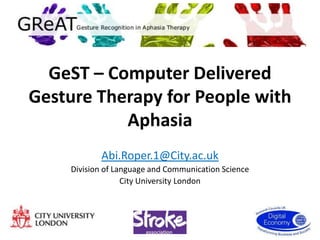 GeST – Computer Delivered
Gesture Therapy for People with
           Aphasia
           Abi.Roper.1@City.ac.uk
    Division of Language and Communication Science
                  City University London
 