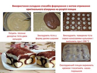 Використання складних способів формування з метою отримання
оригінального візерунка на розрізі пляцка
Готують пісочне
десертне тісто двох
кольорів
Закладають тісто у
форму двома шарами
Викладають поверхню тіста
сирно-кокосовими кульками і
випікають при t 200 °С
Охолоджений пляцок вкривають
кремом і посипають какао-
порошком
 
