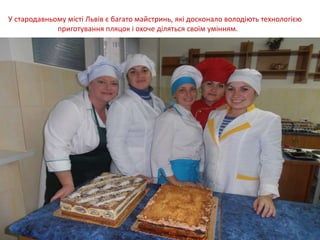 У стародавньому місті Львів є багато майстринь, які досконало володіють технологією
приготування пляцок і охоче діляться своїм умінням.
 