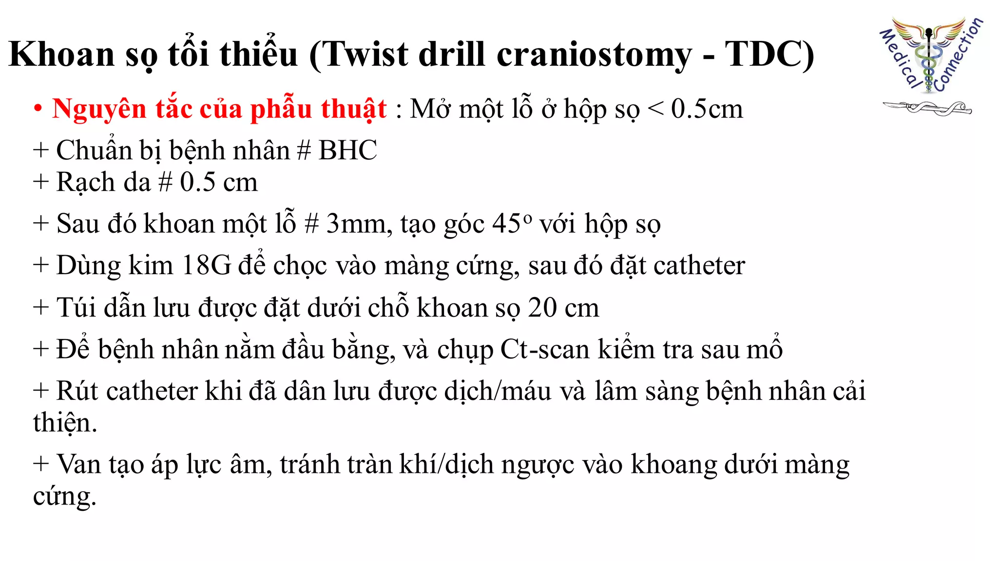 • Nguyên tắc của phẫu thuật : Mở một lỗ ở hộp sọ < 0.5cm
+ Chuẩn bị bệnh nhân # BHC
+ Rạch da # 0.5 cm
+ Sau đó khoan một lỗ # 3mm, tạo góc 45o với hộp sọ
+ Dùng kim 18G để chọc vào màng cứng, sau đó đặt catheter
+ Túi dẫn lưu được đặt dưới chỗ khoan sọ 20 cm
+ Để bệnh nhân nằm đầu bằng, và chụp Ct-scan kiểm tra sau mổ
+ Rút catheter khi đã dân lưu được dịch/máu và lâm sàng bệnh nhân cải
thiện.
+ Van tạo áp lực âm, tránh tràn khí/dịch ngược vào khoang dưới màng
cứng.
Khoan sọ tổi thiểu (Twist drill craniostomy - TDC)
 