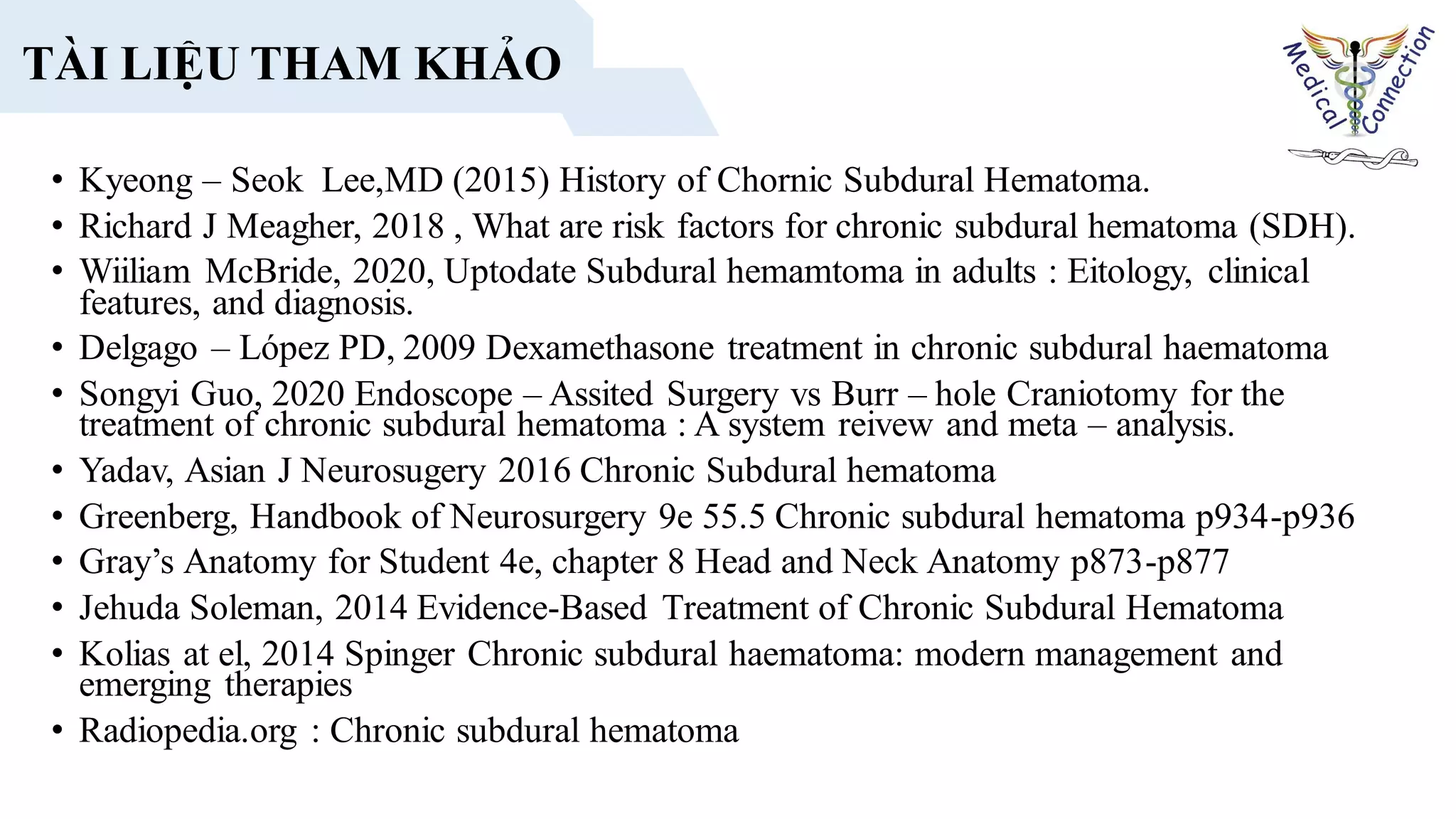 • Kyeong – Seok Lee,MD (2015) History of Chornic Subdural Hematoma.
• Richard J Meagher, 2018 , What are risk factors for chronic subdural hematoma (SDH).
• Wiiliam McBride, 2020, Uptodate Subdural hemamtoma in adults : Eitology, clinical
features, and diagnosis.
• Delgago – López PD, 2009 Dexamethasone treatment in chronic subdural haematoma
• Songyi Guo, 2020 Endoscope – Assited Surgery vs Burr – hole Craniotomy for the
treatment of chronic subdural hematoma : A system reivew and meta – analysis.
• Yadav, Asian J Neurosugery 2016 Chronic Subdural hematoma
• Greenberg, Handbook of Neurosurgery 9e 55.5 Chronic subdural hematoma p934-p936
• Gray’s Anatomy for Student 4e, chapter 8 Head and Neck Anatomy p873-p877
• Jehuda Soleman, 2014 Evidence-Based Treatment of Chronic Subdural Hematoma
• Kolias at el, 2014 Spinger Chronic subdural haematoma: modern management and
emerging therapies
• Radiopedia.org : Chronic subdural hematoma
TÀI LIỆU THAM KHẢO
 