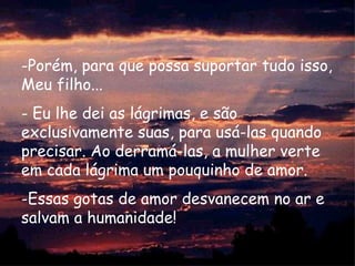 Porém, para que possa suportar tudo isso, Meu filho...  Eu lhe dei as lágrimas, e são exclusivamente suas, para usá-las quando precisar. Ao derramá-las, a mulher verte em cada lágrima um pouquinho de amor.  Essas gotas de amor desvanecem no ar e salvam a humanidade!  
