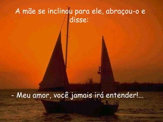 A mãe se inclinou para ele, abraçou-o e disse:  - Meu amor, você jamais irá entender!...  