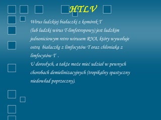 HTLV
Wirus ludzkiej białaczki z komórek T
(lub ludzki wirus T-limfotropowy) jest ludzkim
jednoniciowym retro wirusem RNA, który wywołuje
ostrą białaczkę z limfocytów T oraz chłoniaka z
limfocytów T .
U dorosłych, a także może mieć udział w pewnych
chorobach demielinizacyjnych (tropikalny spastyczny
niedowład poprzeczny).
 