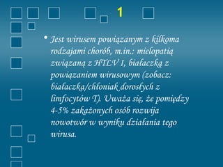 1
• Jest wirusem powiązanym z kilkoma
  rodzajami chorób, m.in.: mielopatią
  związaną z HTLV I, białaczką z
  powiązaniem wirusowym (zobacz:
  białaczka/chłoniak dorosłych z
  limfocytów T). Uważa się, że pomiędzy
  4-5% zakażonych osób rozwija
  nowotwór w wyniku działania tego
  wirusa.
 