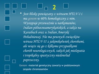 2
• Jest blisko powiązany z wirusem HTLV-I i
  ma genom w 60% homologiczny z nim.
  Występuje przeważnie u narkomanów,
  Indian pólnocnoamerykańskich, a także na
  Karaibach oraz u Indian Ameryki
  Południowej. Nie ma pewnych związków
  wirusa HTLV-II z jakimikolwiek chorobami,
  ale wiąże się go z kilkoma przypadkami
  chorób neurologicznych, takich jak mielopatia
  i tropikalny spastyczny niedowład
  poprzeczny.
Genom -materiał genetyczny zawarty w podstawowym
  zespole chromosomów
 