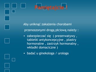 Pamiętajcie !


Aby uniknąć zakażenia chorobami
przenoszonymi drogą płciową należy :
• zabezpieczać się ( prezerwatywy ,
  tabletki antykoncepcyjne , plastry
  hormonalne , zastrzyk hormonalny ,
  wkładki domaciczne )
• badać u ginekologa / urologa
 
