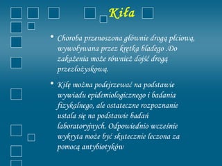 Kiła
• Choroba przenoszona głównie drogą płciową,
  wywoływana przez krętka bladego .Do
  zakażenia może również dojść drogą
  przezłożyskową.
• Kiłę można podejrzewać na podstawie
  wywiadu epidemiologicznego i badania
  fizykalnego, ale ostateczne rozpoznanie
  ustala się na podstawie badań
  laboratoryjnych. Odpowiednio wcześnie
  wykryta może być skutecznie leczona za
  pomocą antybiotyków
 