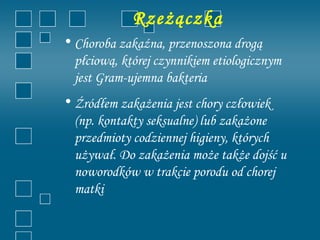 Rzeżączka
• Choroba zakaźna, przenoszona drogą
  płciową, której czynnikiem etiologicznym
  jest Gram-ujemna bakteria
• Źródłem zakażenia jest chory człowiek
  (np. kontakty seksualne) lub zakażone
  przedmioty codziennej higieny, których
  używał. Do zakażenia może także dojść u
  noworodków w trakcie porodu od chorej
  matki
 
