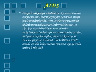 AIDS
• Zespół nabytego niedoboru -końcowe stadium
  zakażenia HIV charakteryzujące się bardzo niskim
  poziomem limfocytów CD4, a więc wyniszczeniem
  układu immunologicznego (odpornościowego), co
  skutkuje zapadalnością na tzw. choroby
  wskaźnikowe (niektóre formy nowotworów, grzybic,
  nietypowe zapalenia płuc) mogące zakończyć się
  śmiercią pacjenta. W latach 1983-2008 na AIDS
  zmarło 25 mln ludzi; obecnie rocznie z tego powodu
  umiera 2 mln osób.
 