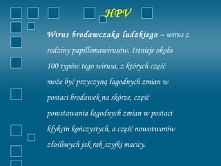 HPV
Wirus brodawczaka ludzkiego – wirus z
rodziny papillomawirusów. Istnieje około
100 typów tego wirusa, z których część
może być przyczyną łagodnych zmian w
postaci brodawek na skórze, część
powstawania łagodnych zmian w postaci
kłykcin kończystych, a część nowotworów
złośliwych jak rak szyjki macicy.
 