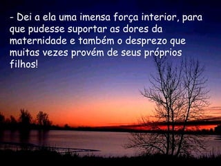 - Dei a ela uma imensa força interior, para que pudesse suportar as dores da maternidade e também o desprezo que muitas vezes provém de seus próprios filhos!  