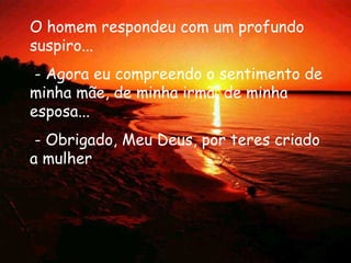 O homem respondeu com um profundo suspiro...  - Agora eu compreendo o sentimento de minha mãe, de minha irmã, de minha esposa...  - Obrigado, Meu Deus, por teres criado a mulher  