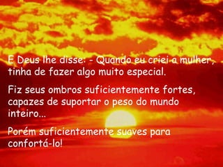 E Deus lhe disse: - Quando eu criei a mulher, tinha de fazer algo muito especial.  Fiz seus ombros suficientemente fortes, capazes de suportar o peso do mundo inteiro...  Porém suficientemente suaves para confortá-lo!  