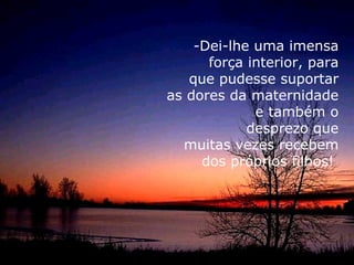 -Dei-lhe uma imensa
      força interior, para
   que pudesse suportar
as dores da maternidade
             e também o
            desprezo que
  muitas vezes recebem
     dos próprios filhos!
 