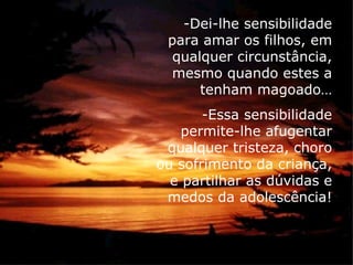 -Dei-lhe sensibilidade
 para amar os filhos, em
  qualquer circunstância,
  mesmo quando estes a
      tenham magoado…
       -Essa sensibilidade
    permite-lhe afugentar
 qualquer tristeza, choro
ou sofrimento da criança,
  e partilhar as dúvidas e
 medos da adolescência!
 