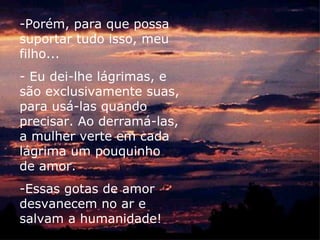 -Porém, para que possa
suportar tudo isso, meu
filho...
- Eu dei-lhe lágrimas, e
são exclusivamente suas,
para usá-las quando
precisar. Ao derramá-las,
a mulher verte em cada
lágrima um pouquinho
de amor.
-Essas gotas de amor
desvanecem no ar e
salvam a humanidade!
 