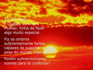 E Deus disse:
- Quando eu criei a
mulher, tinha de fazer
algo muito especial.
Fiz os ombros
suficientemente fortes,
capazes de suportar o
peso do mundo inteiro...
Porém suficientemente
suaves para te confortar!
 