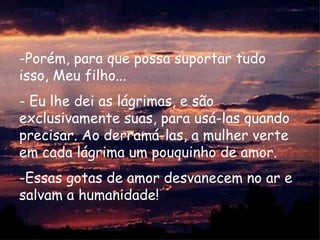 -Porém, para que possa suportar tudo
isso, Meu filho...
- Eu lhe dei as lágrimas, e são
exclusivamente suas, para usá-las quando
precisar. Ao derramá-las, a mulher verte
em cada lágrima um pouquinho de amor.
-Essas gotas de amor desvanecem no ar e
salvam a humanidade!
 