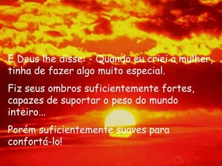 E Deus lhe disse: - Quando eu criei a mulher,
tinha de fazer algo muito especial.
Fiz seus ombros suficientemente fortes,
capazes de suportar o peso do mundo
inteiro...
Porém suficientemente suaves para
confortá-lo!
 