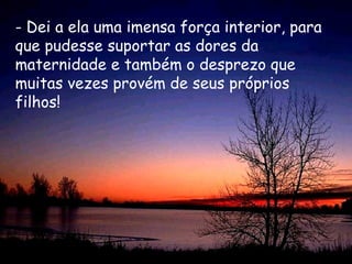 - Dei a ela uma imensa força interior, para
que pudesse suportar as dores da
maternidade e também o desprezo que
muitas vezes provém de seus próprios
filhos!
 