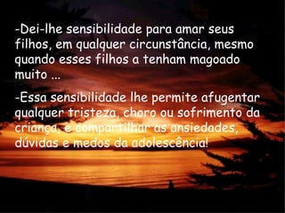 -Dei-lhe sensibilidade para amar seus
filhos, em qualquer circunstância, mesmo
quando esses filhos a tenham magoado
muito ...
-Essa sensibilidade lhe permite afugentar
qualquer tristeza, choro ou sofrimento da
criança, e compartilhar as ansiedades,
dúvidas e medos da adolescência!
 