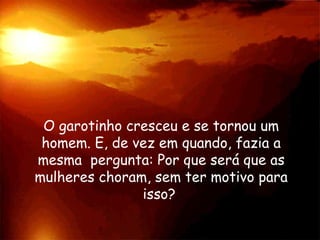 O garotinho cresceu e se tornou um
homem. E, de vez em quando, fazia a
mesma pergunta: Por que será que as
mulheres choram, sem ter motivo para
isso?
 