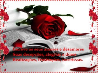 Escreve os seus amores e desamores Suas decepções, alegrias e dores Realizações, frustrações, incertezas. 